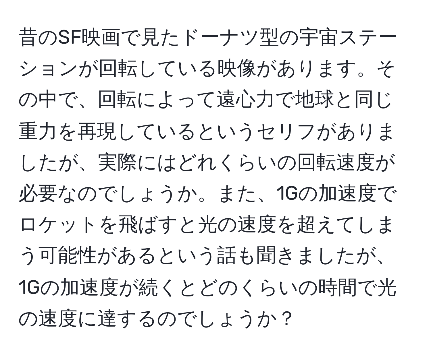 昔のSF映画で見たドーナツ型の宇宙ステーションが回転している映像があります。その中で、回転によって遠心力で地球と同じ重力を再現しているというセリフがありましたが、実際にはどれくらいの回転速度が必要なのでしょうか。また、1Gの加速度でロケットを飛ばすと光の速度を超えてしまう可能性があるという話も聞きましたが、1Gの加速度が続くとどのくらいの時間で光の速度に達するのでしょうか？