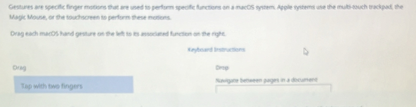 Gestures are specific finger motions that are used to perform speciffic functions on a macOS system. Apple systems use the multi-touch trackpad, the 
Magic Mouse, or the touchscreen to perform these mottions. 
Drag each macOS hand gesture on the left to its associumed flunction on the right. 
Kaybeard Instructions 
Drag Brap 
Tap with two fingers Navigate between gages in a document