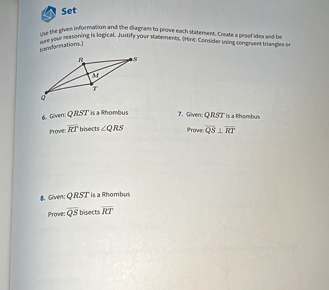 Set 
Use the given information and the diagram to prove each statement. Create a proof idea and be 
sure your reasoning is logical. Justify your statements. (Hint: Consider using congruent triangles or 
transformations.) 
6. Given: QRST is a Rhombus 7. Given: QRST is a Rhombus 
Prove: overline RT bisects ∠ QRS Prove: overline QS⊥ overline RT
8. Given: QRST is a Rhombus 
Prove: overline QS bisects overline RT