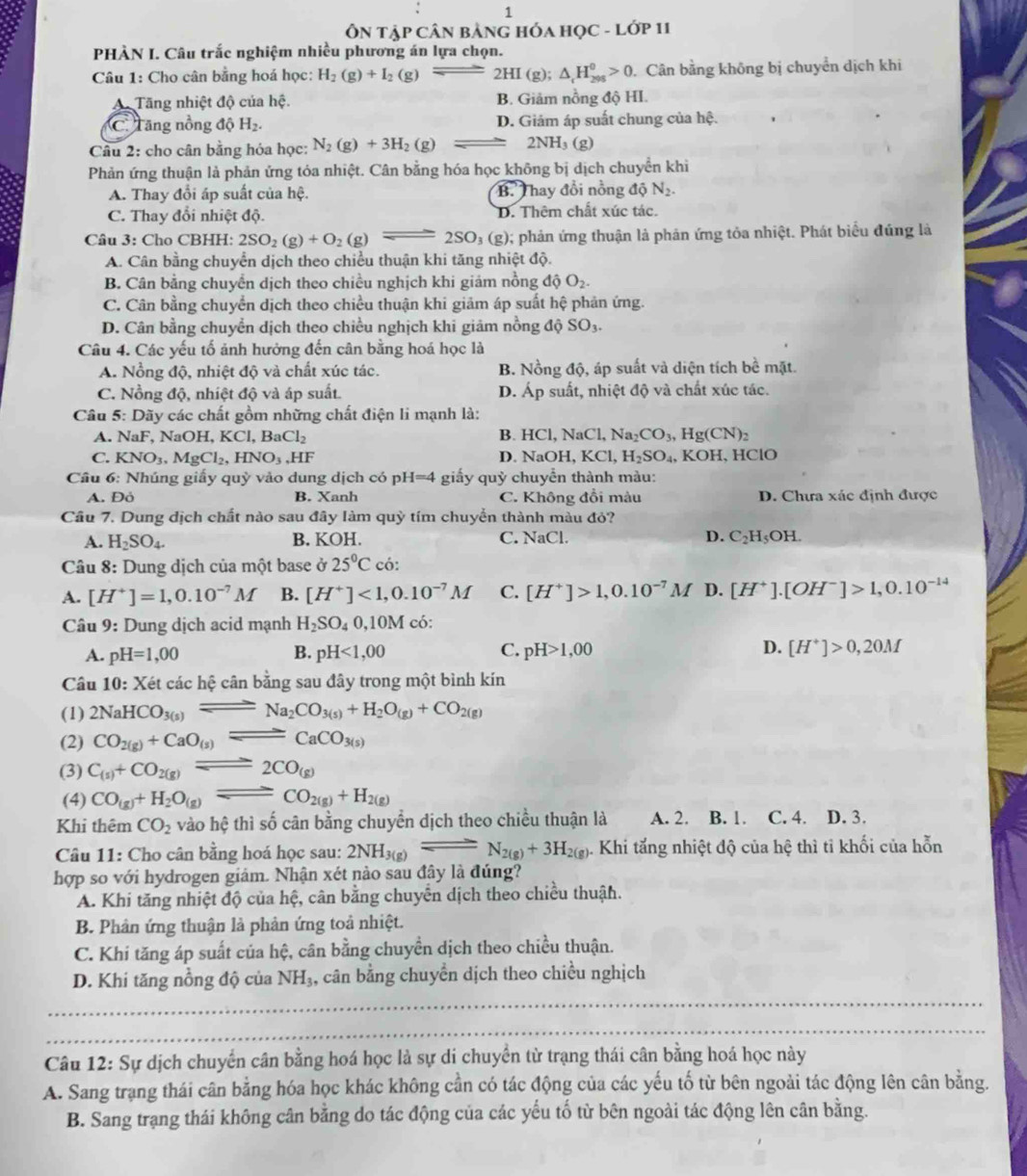 1
ÔN tập Cân bảnG HÓA HọC - Lớp 11
PHÀN I. Câu trắc nghiệm nhiều phương án lựa chọn.
Câu 1: Cho cân bằng hoá học: H_2(g)+I_2(g)leftharpoons 2HI(g ): △ _cH_(298)^0>0 Cân bằng không bị chuyển dịch khi
A. Tăng nhiệt độ của hệ. B. Giảm nồng độ HI.
C Tăng nồng độ H₂. D. Giám áp suất chung của hệ.
Câu 2: cho cân bằng hóa học: N_2(g)+3H_2(g) 2NH (g)
Phản ứng thuận là phản ứng tóa nhiệt. Cân bằng hóa học không bị dịch chuyển khi
A. Thay đổi áp suất của hệ. BThay đồi nồng dhat QN_2.
C. Thay đổi nhiệt độ. D. Thêm chất xúc tác.
Câu 3: Cho CBHH: 2SO_2(g)+O_2(g)leftharpoons 2SO_3(g); phản ứng thuận là phản ứng tỏa nhiệt. Phát biểu đúng là
A. Cân bằng chuyển dịch theo chiều thuận khi tăng nhiệt độ.
B. Cân bằng chuyển dịch theo chiều nghịch khi giám nồng dhat QO_2.
C. Cân bằng chuyển dịch theo chiều thuận khi giảm áp suất hệ phản ứng.
D. Cân bằng chuyển dịch theo chiều nghịch khi giảm nồng độ SO_3.
Câu 4. Các yếu tố ảnh hưởng đến cân bằng hoá học là
A. Nồng độ, nhiệt độ và chất xúc tác. B. Nồng độ, áp suất và diện tích bề mặt.
C. Nồng độ, nhiệt độ và áp suất. D. Ap o  suất, nhiệt độ và chất xúc tác.
Câu 5: Dãy các chất gồm những chất điện li mạnh là:
B.
A. NaF, NaOH, KCl,BaCl_2 HCl , NaCl, Na_2CO_3,Hg(CN)_2
C. KNO_3,MgCl_2,HNO_3,HF D. NaO H、 KC 7 H_2SO_4,KOH , HClO
Cầu 6: Nhúng giấy quỳ vào dung dịch có pH=4 giấy quỳ chuyển thành màu:
A. Đỏ B. Xanh C. Không đổi màu D. Chưa xác định được
Câu 7. Dung dịch chất nào sau đây làm quỳ tím chuyển thành màu đỏ?
A. H_2SO_4. B. KOH. C. NaCl. D. C_2H_5OH.
Câu 8: Dung dịch của một base ở 25°C có:
A. [H^+]=1,0.10^(-7)M B. [H^+]<1,0.10^(-7)M C. [H^+]>1,0.10^(-7)M D. [H^+].[OH^-]>1,0.10^(-14)
Câu 9: Dung dịch acid mạnh H_2SO_40,10M có:
A. pH=1,00 B. pH<1,00 C. pH>1,00 D. [H^+]>0,20M
Câu 10 0: Xét các hệ cân bằng sau đây trong một bình kín
(1) 2NaHCO_3(s)leftharpoons Na_2CO_3(s)+H_2O_(g)+CO_2(g)
(2) CO_2(g)+CaO_(s)leftharpoons CaCO_3(s)
(3) C_(s)+CO_2(g)leftharpoons 2CO_(g)
(4) CO_(g)+H_2O_(g)leftharpoons CO_2(g)+H_2(g)
Khi thêm CO_2 vào hệ thì số cân bằng chuyển dịch theo chiều thuận là A. 2. B. 1. C. 4. D. 3.
Câu 11: Cho cân bằng hoá học sau: 2NH_3(g)leftharpoons N_2(g)+3H_2(g) 5. Khi tắng nhiệt độ của hệ thì tỉ khối của hỗn
hợp so với hydrogen giảm. Nhận xét nào sau đây là đúng?
A. Khi tăng nhiệt độ của hệ, cân bằng chuyển dịch theo chiều thuận.
B. Phân ứng thuận là phản ứng toả nhiệt.
C. Khi tăng áp suất của hệ, cân bằng chuyền dịch theo chiều thuận.
_
D. Khi tăng nồng độ của NH_3, , cân bằng chuyển dịch theo chiều nghịch
_
Câu 12: Sự dịch chuyển cân bằng hoá học là sự di chuyển từ trạng thái cân bằng hoá học này
A. Sang trạng thái cân bằng hóa học khác không cần có tác động của các yếu tố từ bên ngoài tác động lên cân bằng.
B. Sang trạng thái không cân bằng do tác động của các yếu tố từ bên ngoài tác động lên cân bằng.