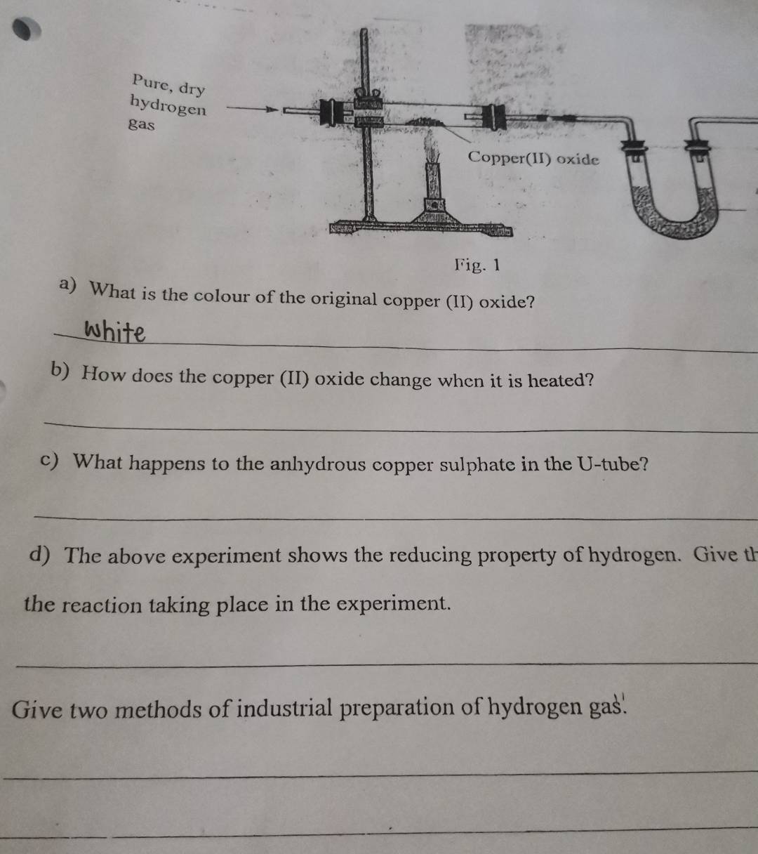 What is the colour of the original copper (II) oxide? 
_ 
b) How does the copper (II) oxide change when it is heated? 
_ 
c) What happens to the anhydrous copper sulphate in the U-tube? 
_ 
d) The above experiment shows the reducing property of hydrogen. Give th 
the reaction taking place in the experiment. 
_ 
Give two methods of industrial preparation of hydrogen gas' 
_ 
_