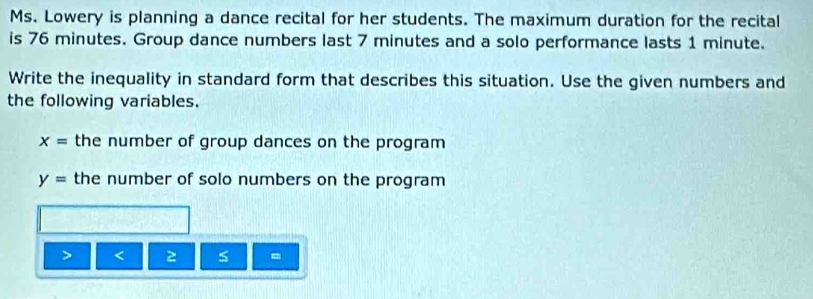 Ms. Lowery is planning a dance recital for her students. The maximum duration for the recital 
is 76 minutes. Group dance numbers last 7 minutes and a solo performance lasts 1 minute. 
Write the inequality in standard form that describes this situation. Use the given numbers and 
the following variables.
x= the number of group dances on the program
y= the number of solo numbers on the program 
2 5 =