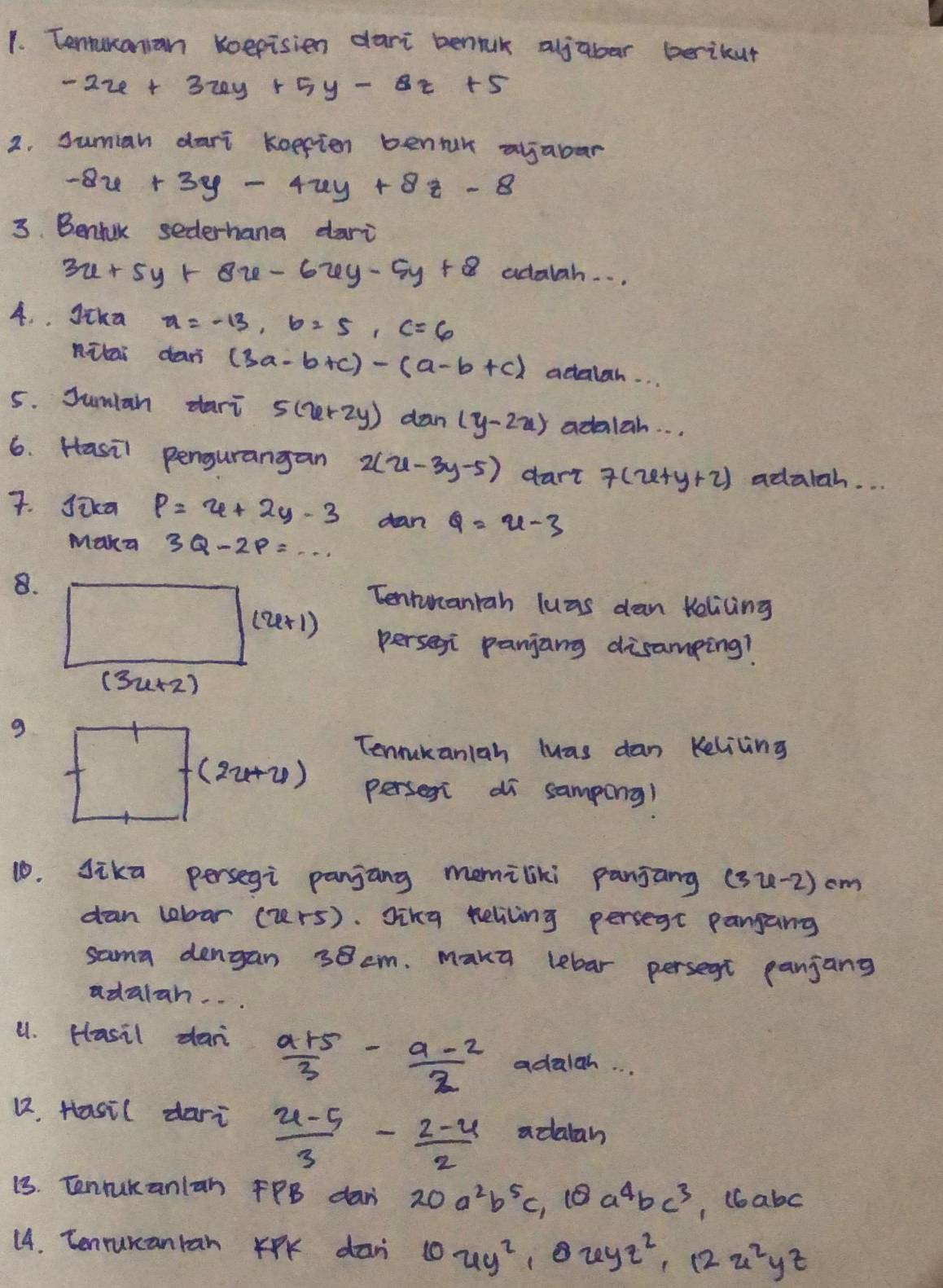 Tenunanian koepisien dari benauk aljabar berikur
-2x+3xy+5y-8z+5
2. suman dari koepien bentur ajabar
-8x+3y-4uy+8z-8
3. Benhik sederhana dari
3x+5y+8x-6xy-5y+8 adalah. . .
4. . gika x=-13,b=5,c=6
nitai dan (3a-b+c)-(a-b+c) actalsh. . .
5. Sumlan dari 5(x+2y) dan (y-2x) adalah. . .
6. Hasil pengurangan 2(u-3y-5) dart 7(x+y+2) adatah. . .
7. Jixa P=4+2y-3 dan a=u-3
Maka 3Q-2P=·s
8.Tenrunaniah luas dan telicing
perseni panjang disamping?
9
Tenrukaniah luas dan Kelicing
perseni di sampong)
10. sika persegi panjang memiliki panjang (32-2) cm
dan lobar (urs). Jikg heliving persegt pangang
sama dengan 38 cm. Maka lebar persegt panjang
adalan. . .
u1. Hasil dar  (a+5)/3 - (a-2)/2  adalgh. . .
12. Hasil dari  (u-5)/3 - (2-u)/2  adatah
13. Tenrukanlan PPB dan 20a^2b^5c,10a^4bc^3 , (babc
14. Tenrurcanran KPK dan 10uy^2,0uyz^2,12u^2yz