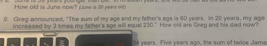 Jone is 39 years younger than Bill. in hineteen years, she will be 
How old is June now? (June is 20 years old) 
9. Greg announced, "The sum of my age and my father's age is 60 years. In 20 years, my age 
increased by 3 times my father's age will equal 230." How old are Greg and his dad now?
34 years. Five years ago, the sum of twice Jame