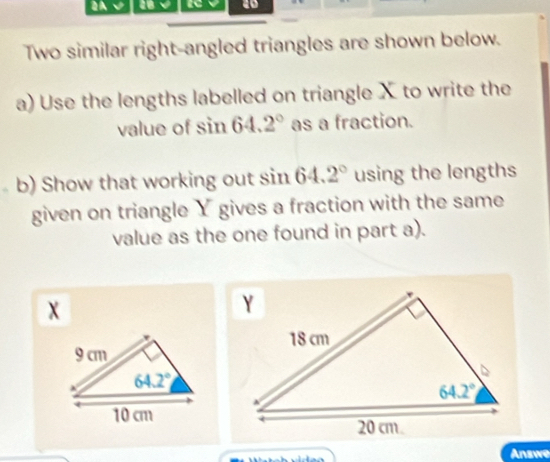 √ 18 40
Two similar right-angled triangles are shown below.
a) Use the lengths labelled on triangle X to write the
value of sin 64.2° as a fraction.
b) Show that working out sin 64.2° using the lengths
given on triangle Y gives a fraction with the same
value as the one found in part a).
Answe