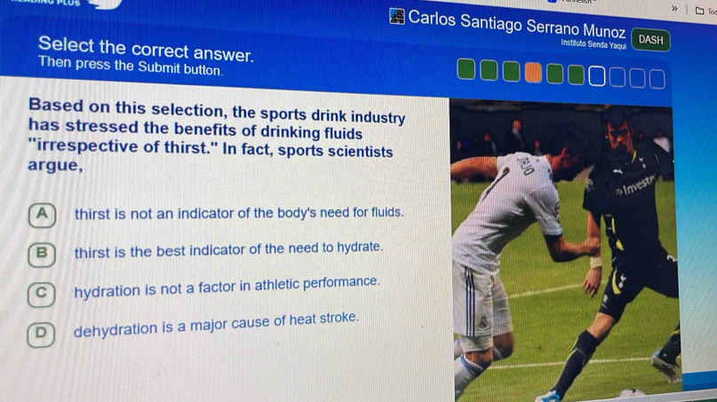 Carlos Santiago Serrano Munoz DASH
stituto Senda Yaqui
Select the correct answer.
Then press the Submit button.
Based on this selection, the sports drink industry
has stressed the benefits of drinking fluids
"irrespective of thirst." In fact, sports scientists
argue,
A) thirst is not an indicator of the body's need for fluids.
B) thirst is the best indicator of the need to hydrate.
C) hydration is not a factor in athletic performance.
D dehydration is a major cause of heat stroke.