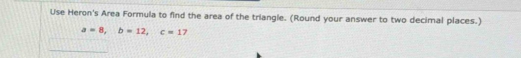 Use Heron's Area Formula to find the area of the triangle. (Round your answer to two decimal places.)
a=8, b=12, c=17