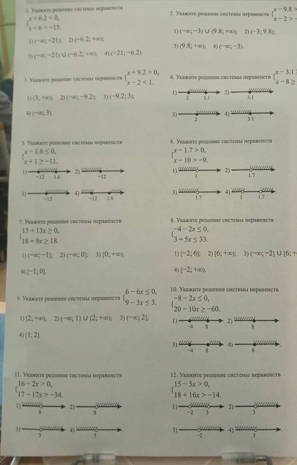Уεωκωтe pemenne chотемíα нéравенсτ» 2. Укажηте реwение chœтемí нeравенств beginarrayl x-9.8> x-2>-endarray.
beginarrayl x+6.2<0, x+6>-15.endarray.
1) (-∈fty ;-3)∪ (9.8;+∈fty ); 2) (-3;9.8);
1 (-∈fty ;-21) 2) (-6,2;+∈fty );
3) (9.8;+∈fty ) 4) (-∈fty ;-3).
31 (-∈fty ;-21)∪ (-6.2;+∈fty ); 4) (-21;-6.2).
3. Уεаκητе реmеιιе cисτемα перαвеηсτв beginarrayl x+9.2>0, x-2<1.endarray. 4. Укажнте решение снстемы неравенств 
2)
1 (3;+∈fty ); 2) (-∈fty ;-9.2); 3) (-9.2;3); 1) 2 3.1 3.1
4) (-∈fty ;3). 3) 2 4) 3.1
5. Укажите решение снстемы неравенств 6. Укажнте рemение сhстемы неравенств
beginarrayl x-1.6≤ 0, x+1≥ -11.endarray.
beginarrayl x-1.7>0, x-10>-9.endarray.
2)
'''
1) 2) 1.7
-12
4)
3) 4) 1112
3) −12 −12 1.6 1.7 1 1.7
7. Укакнте решене сhстемы неравенств 8. Укажнте решенне снстемы неравенств
beginarrayl 13+13x≥ 0, 18+9x≥ 18.endarray.
beginarrayl -4-2x≤ 0, 3+5x≤ 33.endarray.
1) (-∈fty ;-1];2)(-∈fty ;0]; 3) [0;+∈fty ); 1) [-2;6]; 2) [6;+∈fty ); 3) (-∈fty ;-2]∪ [6;+
4 [-1;0].
4) [-2;+∈fty ).
10. Уκажнте репенне снстемы неравенств
9. Уκажηte dewеnне chœtемы hépäßеht» beginarrayl 6-6x≤ 0, 9-3x≤ 3.endarray. beginarrayl -8-2x≤ 0, 20-10x≥ -60.endarray.
1 [2;+∈fty ) 2) (-∈fty ;1]∪ [2;+∈fty ); 3) (-∈fty ;2]; 2)
8
4) [1;2].
3) 4)
-4 8 8
11. Укажηте решенне снстемы неравенств 12. Укажнте решенне системы неравенств
beginarrayl 16-2x>0, 17-17x>-34.endarray.
beginarrayl 15-5x>0, 18+16x>-14.endarray.
1) 22 2) 1) 3 2) 3
8 8
-2
3) 4) 22777777 4)
3)
3 3
-2
