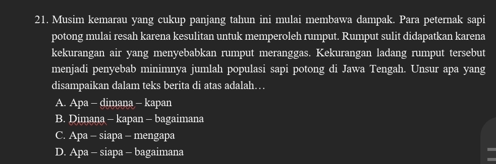 Musim kemarau yang cukup panjang tahun ini mulai membawa dampak. Para peternak sapi
potong mulai resah karena kesulitan untuk memperoleh rumput. Rumput sulit didapatkan karena
kekurangan air yang menyebabkan rumput meranggas. Kekurangan ladang rumput tersebut
menjadi penyebab minimnya jumlah populasi sapi potong di Jawa Tengah. Unsur apa yang
disampaikan dalam teks berita di atas adalah…
A. Apa - dimana - kapan
B. Dimana - kapan - bagaimana
C. Apa - siapa - mengapa
D. Apa - siapa - bagaimana