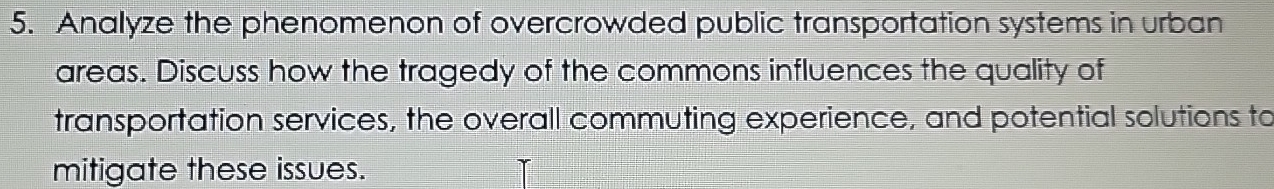 Analyze the phenomenon of overcrowded public transportation systems in urban 
areas. Discuss how the tragedy of the commons influences the quality of 
transportation services, the overall commuting experience, and potential solutions to 
mitigate these issues.