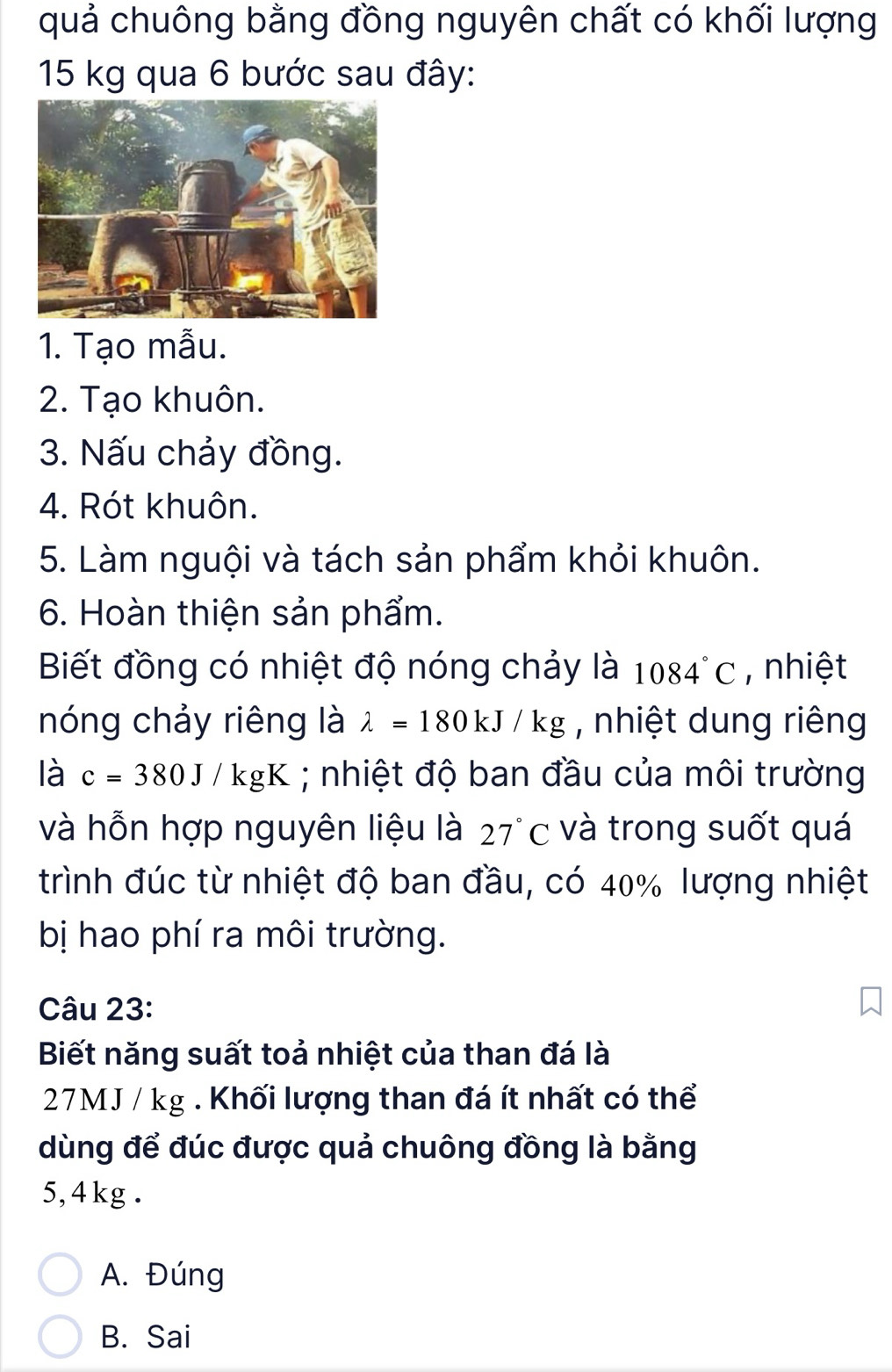 quả chuông bằng đồng nguyên chất có khối lượng
15 kg qua 6 bước sau đây:
1. Tạo mẫu.
2. Tạo khuôn.
3. Nấu chảy đồng.
4. Rót khuôn.
5. Làm nguội và tách sản phẩm khỏi khuôn.
6. Hoàn thiện sản phẩm.
Biết đồng có nhiệt độ nóng chảy là 1084°C , nhiệt
nóng chảy riêng là lambda =180kJ/kg , nhiệt dung riêng
là c=380J/kgK; nhiệt độ ban đầu của môi trường
và hỗn hợp nguyên liệu là 27°c và trong suốt quá
trình đúc từ nhiệt độ ban đầu, có 40% lượng nhiệt
bị hao phí ra môi trường.
Câu 23:
Biết năng suất toả nhiệt của than đá là
27MJ / kg. Khối lượng than đá ít nhất có thể
dùng để đúc được quả chuông đồng là bằng
5, 4 kg.
A. Đúng
B. Sai