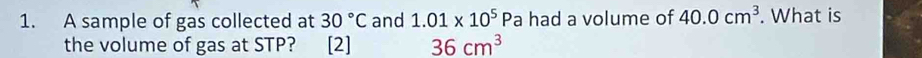 A sample of gas collected at 30°C and 1.01* 10^5 Pa had a volume of 40.0cm^3. What is 
the volume of gas at STP? [2] 36cm^3