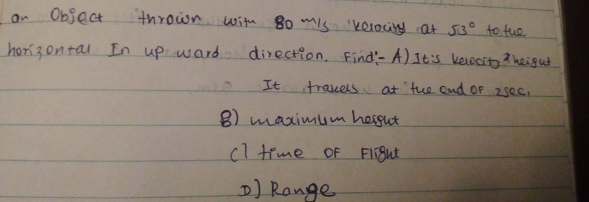 an Object thrown with go mis velocity at 53° to fue 
horisontal In up ward direction. Find- A) It's kelocit thei gut 
It travels at the end or 2see. 
B) maximum hergut 
cl time of FliBut 
) Range