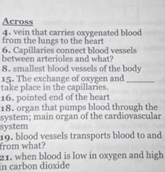 Across 
4. vein that carries oxygenated blood 
from the lungs to the heart 
6. Capillaries connect blood vessels 
between arterioles and what? 
8. smallest blood vessels of the body 
15. The exchange of oxygen and_ 
take place in the capillaries. 
16. pointed end of the heart 
18. organ that pumps blood through the 
system; main organ of the cardiovascular 
system 
19. blood vessels transports blood to and 
from what? 
21. when blood is low in oxygen and high 
in carbon dioxide