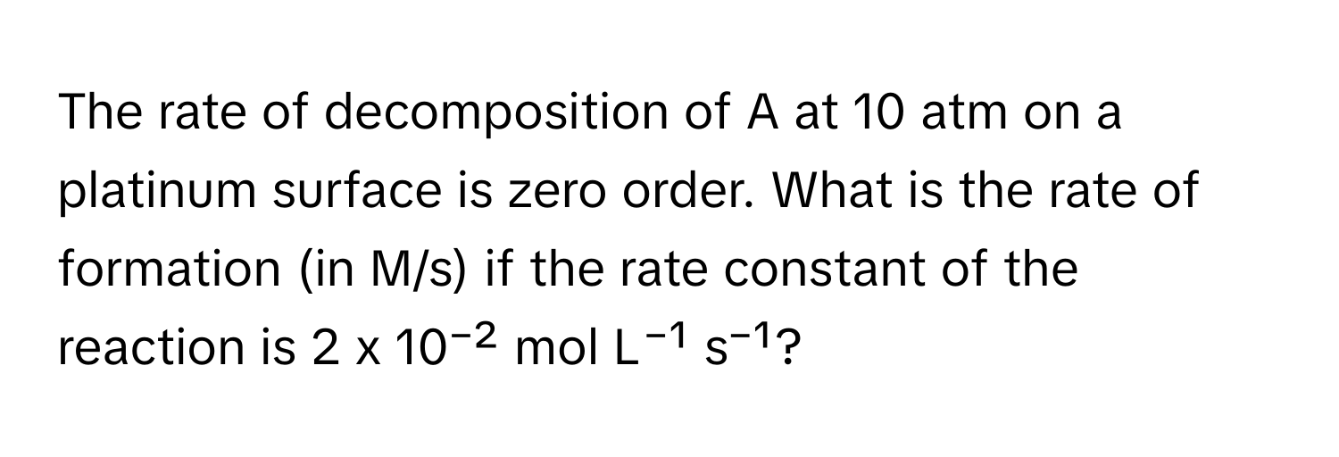 The rate of decomposition of A at 10 atm on a platinum surface is zero order. What is the rate of formation (in M/s) if the rate constant of the reaction is 2 x 10⁻² mol L⁻¹ s⁻¹?