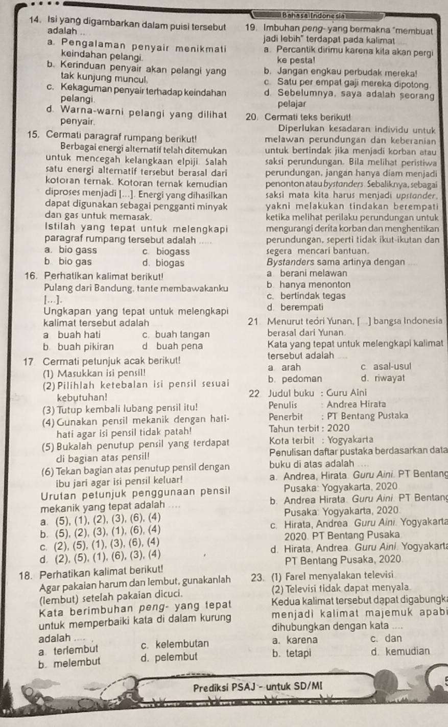 Bahasa  Indonesia
14. Isi yang digambarkan dalam puisi tersebut 19. Imbuhan peng- yang bermakna "membuat
adalah jadi lebih" terdapat pada kalimat
a. Pengalaman penyair menikmati a. Percantik dirimu karena kita akan pergi
keindahan pelangi.
ke pesta!
b. Kerinduan penyair akan pelangi yang b. Jangan engkau perbudak mereka!
tak kunjung muncul. c Satu per empat gaji mereka dipotong
c. Kekaguman penyair terhadap keindahan d. Sebelumnya, saya adalah seorang
pelangi.
pelajar
d. Warna-warni pelangi yang dilihat 20. Cermati teks berikut!
penyair. Diperlukan kesadaran individu untuk
15. Cermali paragraf rumpang berikut! melawan perundungan dan keberanian
Berbagai energi alternatif telah ditemukan untuk bertindak jika menjadi korban atau
untuk mencegah kelangkaan elpiji. Salah saksi perundungan. Bila melihat peristiwa
satu energi alternatif tersebut berasal dari perundungan, jangan hanya díam menjadi
kotoran ternak. Kotoran ternak kemudian penonton atau bystanders. Sebaliknya, sebagai
diproses menjadi [...]. Energi yang dihasilkan saksi mata kita harus menjadi upstander.
dapat digunakan sebagai pengganti minyak yakni melakukan tindakan berempati
dan gas untuk memasak. ketika melihat perilaku perundungan untuk
Istilah yang tepat untuk melengkapi mengurangi deríta korban dan menghentikan
paragraf rumpang tersebut adalah ..... perundungan, seperti tidak ikut-ikutan dan
a bio gass c biogass segera mencari bantuan.
b bio gas d、 biogas Bystanders sama arlinya dengan   _
16. Perhatikan kalimat berikut! a berani melawan
Pulang dari Bandung, tante membawakanku b. hanya menonton
[...]. c. berlindak tegas
Ungkapan yang tepat untuk melengkapi d berempati
kalimat tersebut adalah 21 Menurut teori Yunan, [ ] bangsa Indonesia
a buah hati c. buah langan berasal dari Yunan
b buah pikiran d buah pena Kata yang tepat untuk melengkapi kalimat
17 Cermati petunjuk acak berikut!
tersebut adalah
a arah
(1) Masukkan isi pensil! c asal-usul
(2) Pilihlah ketebalan isi pensil sesuai b. pedoman d. riwayat
kebutuhan!  22 Judul buku : Guru Aini
(3) Tutup kembali lubang pensil itu! Penulis : Andrea Hirata
(4) Gunakan pensil mekanik dengan hati- Penerbit ; PT Bentang Pustaka
hati agar isi pensil tidak patah! Tahun terbit : 2020
(5) Bukalah penutup pensil yang terdapat  Kota terbit : Yogyakarta
di bagian atas pensil! Penulisan daftar pustaka berdasarkan data
(6) Tekan bagian atas penutup pensil dengan buku di atas adalah
ibu jari agar isi pensil keluar! a. Andrea, Hirata Guru Aini. PT Bentang
Urutan petunjuk penggunaan pensil Pusaka: Yogyakarta, 2020
mekanik yang tepat adalah .... b. Andrea Hirata. Guru Aini. PT Bentan
a. (5), (1), (2), (3), (6), (4)  Pusaka: Yogyakarta, 2020.
b. (5), (2), (3), (1), (6), (4) c. Hirata, Andrea Guru Aini. Yogyakarta
c. (2), (5), (1), (3), (6), (4) 2020. PT Bentang Pusaka
d. (2), (5), (1), (6), (3), (4) d. Hirata, Andrea. Guru Aini. Yogyakarta
PT Benlang Pusaka, 2020
18. Perhatikan kalimat berikut!
Agar pakaian harum dan lembut, gunakanlah 23. (1) Farel menyalakan televisi
(lembut) setelah pakaian dicuci. (2) Televisi tidak dapat menyala
Kata berimbuhan peng- yang tepat Kedua kalimat tersebut dạpat digabungka
untuk memperbaiki kata di dalam kurung menjadi kalimat majemuk apabi
dihubungkan dengan kata     
adalah _a. karena c.dan
a teriembut c. kelembutan
b melembut d. pelembut
b. tetapi d. kemudian
Prediksi PSAJ - untuk SD/MI