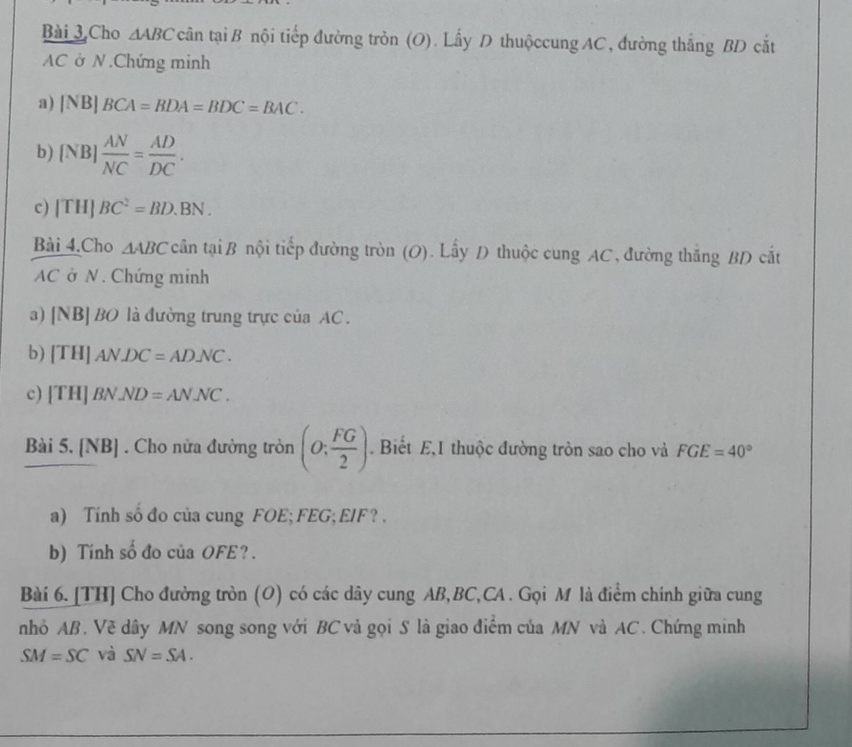 Cho △ ABCcan taiB tội tiếp đường tròn (O). Lấy D thuộccung AC, đường thắng BD cắt
AC ở N .Chứng minh 
a) |NB|BCA=BDA=BDC=BAC. 
b) [NB] AN/NC = AD/DC . 
c) |TH|BC^2=BD.BN. 
Bài 4.Cho △ ABC cwidehat antawidehat iB tnội tiếp đường tròn (O). Lấy D thuộc cung AC, đường thắng BD cắt
AC ở N. Chứng minh 
a) | NB|BC 0 là đường trung trực của AC. 
b) [TH]ANDC=ADNC. 
c) [TH]BN.ND=ANNC. 
Bài 5. [ ) B] . Cho nửa đường tròn (0: FG/2 ). Biết E,I thuộc đường tròn sao cho và FGE=40°
a) Tính số đo của cung FOE; FEG; EIF ? . 
b) Tính số đo của OFE? . 
Bài 6. [TH] Cho đường tròn (O) có các dây cung AB, BC, CA. Gọi M là điểm chính giữa cung 
nhỏ AB. Về dây MN song song với BC và gọi S là giao điểm của MN và AC. Chứng minh
SM=SC và SN=SA.