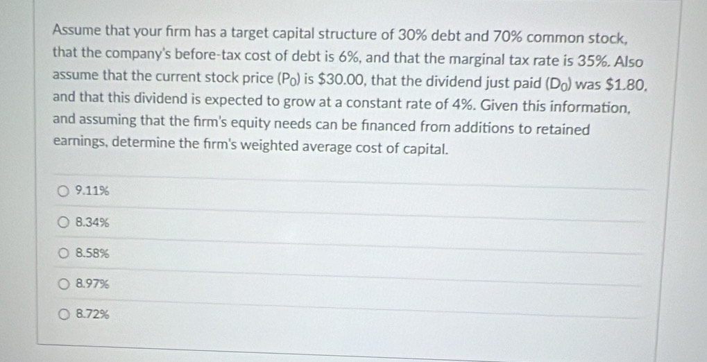 Assume that your firm has a target capital structure of 30% debt and 70% common stock,
that the company's before-tax cost of debt is 6%, and that the marginal tax rate is 35%. Also
assume that the current stock price (P₀) is $30.00, that the dividend just paid (D) was $1.80,
and that this dividend is expected to grow at a constant rate of 4%. Given this information,
and assuming that the firm's equity needs can be financed from additions to retained
earnings, determine the firm's weighted average cost of capital.
9.11%
8.34%
8.58%
8.97%
8.72%