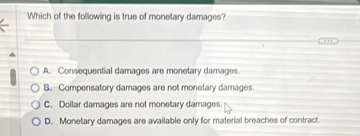 Which of the following is true of monetary damages?
* .*
A. Consequential damages are monetary damages
B. Compensatory damages are not monetary damages.
C. Dollar damages are not monetary damages.
D. Monetary damages are available only for material breaches of contract.