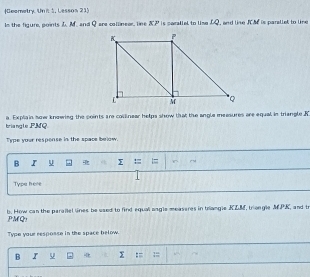 Geemetry. Un it 1, Lessos 21) 
Is the figure, points L. M. and Qare callineer, line & P is parallel to lise DQ, and like JM is parallet to line 
briangle PMQ a. Explain sow knowing the points are collnear helps show that the angle measures are equal in triangle R
Type your respense in the space below. 
B I 
Typa here 
PMQ: b. How can the parallel lines be used to find equall angle measeres in trangle KZM, triongle MPK, and t 
Type your resposse in the space below. 
B I U Σ :=