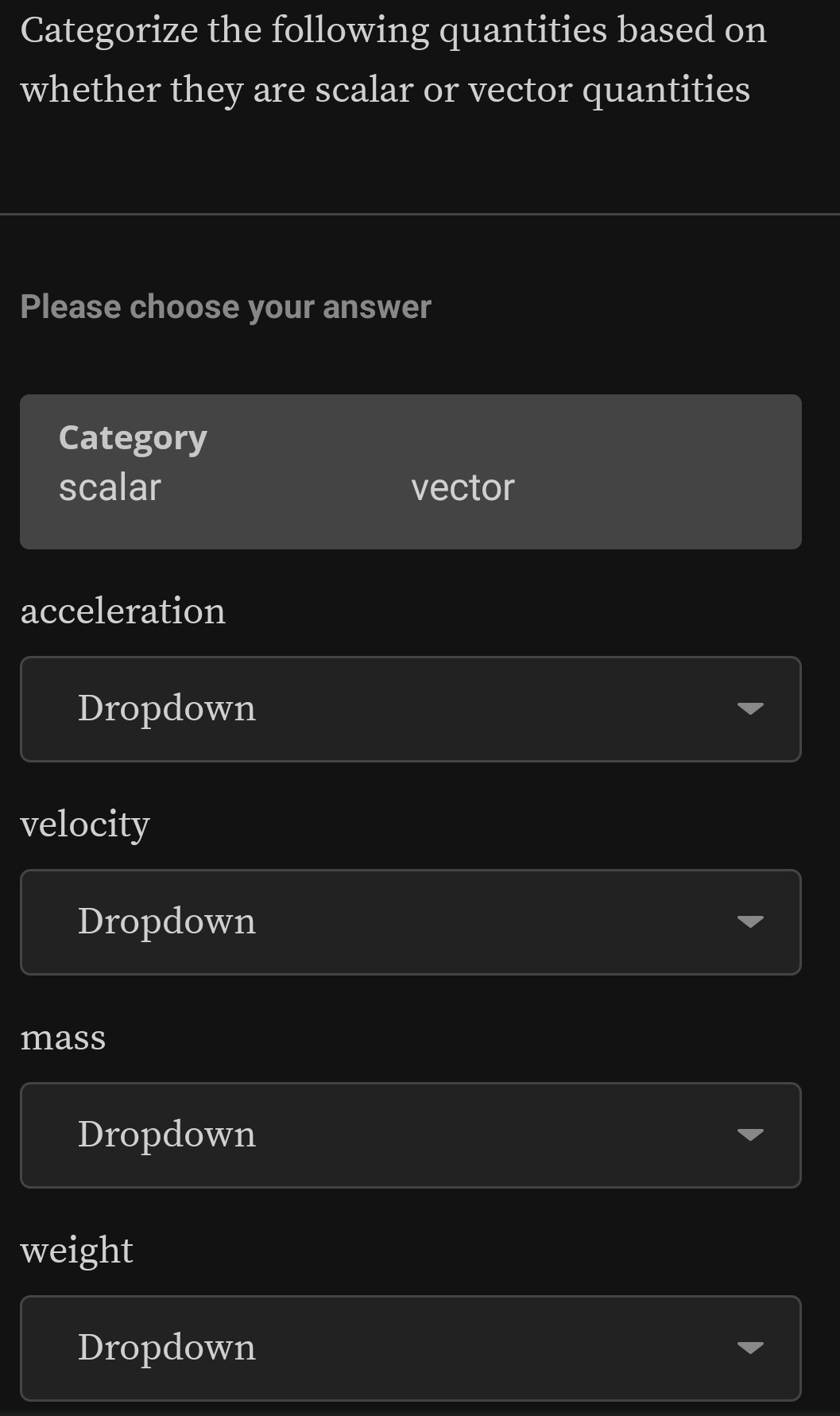 Categorize the following quantities based on 
whether they are scalar or vector quantities 
Please choose your answer 
Category 
scalar vector 
acceleration 
Dropdown 
velocity 
Dropdown 
mass 
Dropdown 
weight 
Dropdown