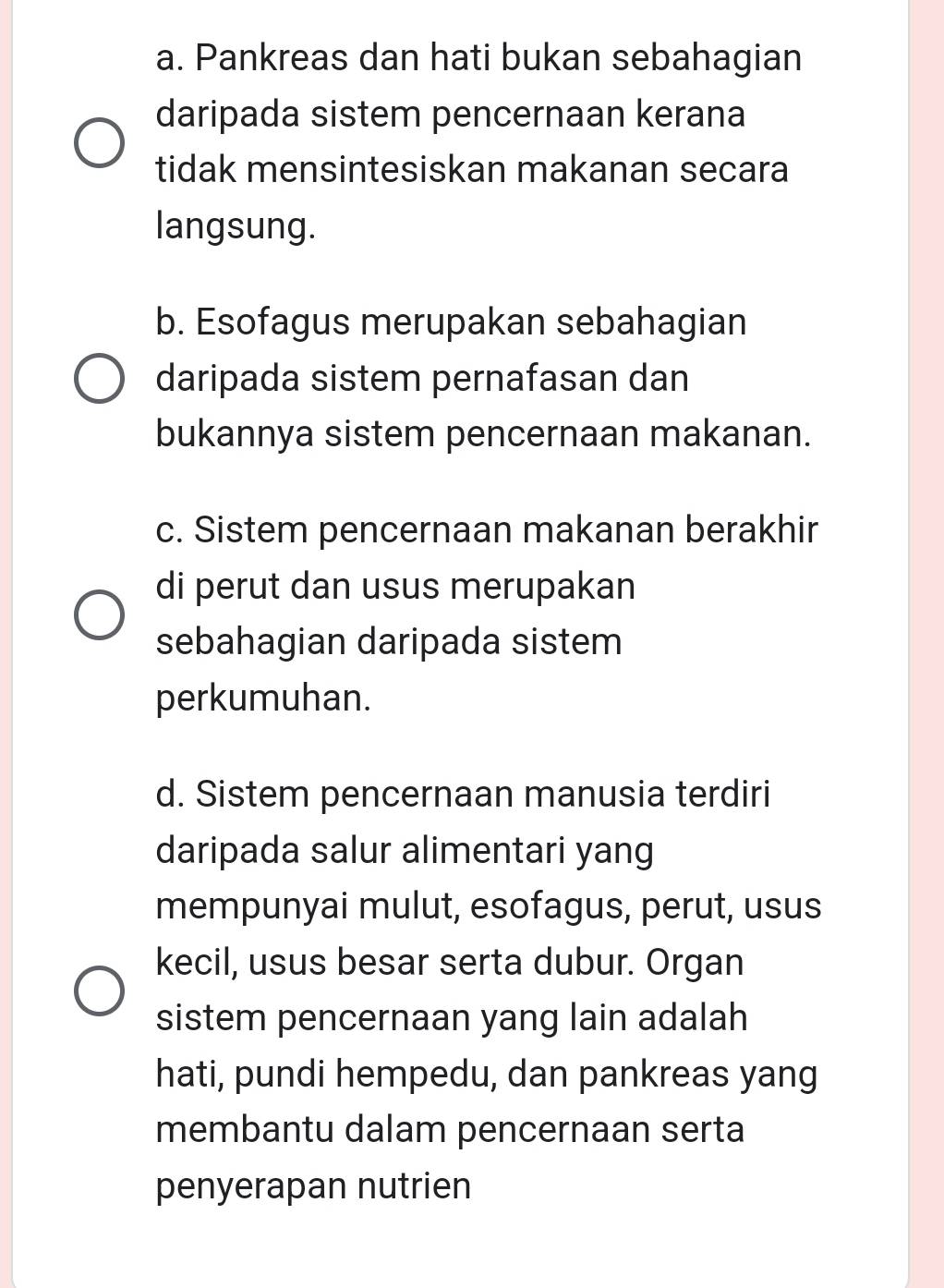 a. Pankreas dan hati bukan sebahagian
daripada sistem pencernaan kerana
tidak mensintesiskan makanan secara
langsung.
b. Esofagus merupakan sebahagian
daripada sistem pernafasan dan
bukannya sistem pencernaan makanan.
c. Sistem pencernaan makanan berakhir
di perut dan usus merupakan
sebahagian daripada sistem
perkumuhan.
d. Sistem pencernaan manusia terdiri
daripada salur alimentari yang
mempunyai mulut, esofagus, perut, usus
kecil, usus besar serta dubur. Organ
sistem pencernaan yang lain adalah
hati, pundi hempedu, dan pankreas yang
membantu dalam pencernaan serta
penyerapan nutrien