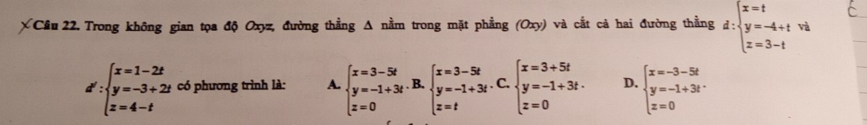 Trong không gian tọa độ Oxyz, đường thẳng Δ nằm trong mặt phẳng (Oxy) và cắt cả hai đường thằng d:beginarrayl x=t y=-4+t z=3-tendarray. và
d :beginarrayl x=1-2t y=-3+2t z=4-tendarray. có phương trình là: A. beginarrayl x=3-5t y=-1+3t z=0endarray.. B. beginarrayl x=3-5t y=-1+3t z=tendarray.. C. beginarrayl x=3+5t y=-1+3t. z=0endarray. D. beginarrayl x=-3-5t y=-1+3t z=0endarray.