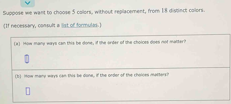 Suppose we want to choose 5 colors, without replacement, from 18 distinct colors. 
(If necessary, consult a list of formulas.) 
(a) How many ways can this be done, if the order of the choices does not matter? 
(b) How many ways can this be done, if the order of the choices matters?