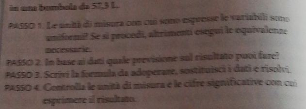 in una bambula de 57, 3 L.. 
PASSO 1. Le uniã di misura con cuó sono espresse le variabili sone 
uniformi? Se si procedi, altrimentí esegui le equivalenze 
mecessare. 
PASSO 2. In base ai dati quale previsione sul risultato puoi fare? 
PASSO 3. Scrivi la formula da adoperare, sostituisci i dati e risolvi 
PASSO 4. Controlla le unità di misura e le cifre significative con cui 
esprimere il risoltato.