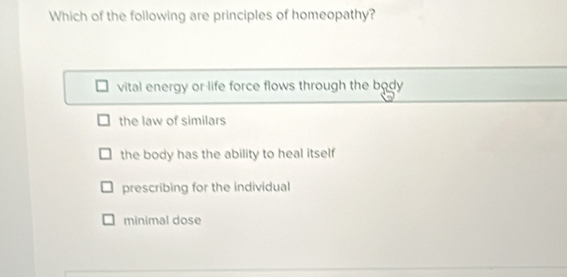 Which of the following are principles of homeopathy?
vital energy or life force flows through the body
the law of similars
the body has the ability to heal itself
prescribing for the individual
minimal dose