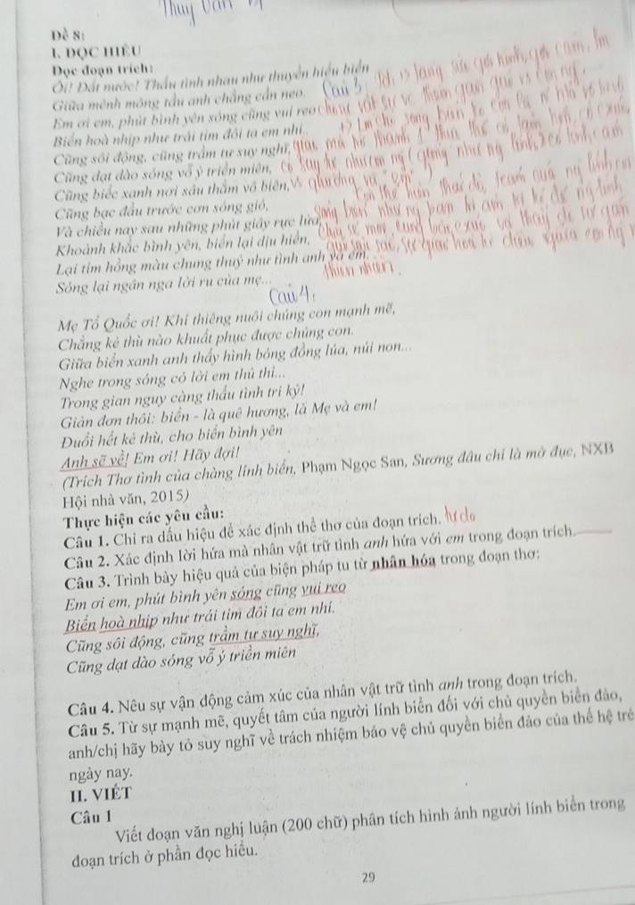 Đô S
1. đọc hêu
Đọc đoạn trích:
Ôi! Đất nước! Thầu tình nhau như thuyên
Giữa mênh mông tầu a h chẳng cá
Em ơi em , phút bình yên sóng c ũn    n
Biển hoà nhịp như trái tim đối ta em nh
Cũng sối động, cũng t1 âm tự suy nghĩ qải
Cũ ng đạt dào sóng vô ý triển  miên, 
Cũng biếc xanh nơi sâu thầm vô biên,
Cũng bạc đầu trước cơn sóng gió,
Và chiều nay sau những phút giảy rực lửa
Khoảnh khắc bình yên, biển lại dịu hiển,
Lại tím hồng màu chung thuỷ như tình anh
Sóng lại ngần nga lời ru của mẹ..
Mẹ Tổ Quốc ơi! Khi thiêng nuôi chúng con mạnh mẽ,
Chẳng kẻ thù nào khuất phục được chúng con.
Giữa biển xanh anh thấy hình bóng đồng lúa, núi no....
Nghe trong sóng có lời em thủ th...
Trong gian nguy càng thấu tình tri kỷ!
Giản đơn thôi: biển - là quê hương, là Mẹ và em!
Đuổi hết kẻ thù, cho biển bình yên
Anh sẽ về! Em ơi! Hãy đợi!
(Trích Thơ tình của chàng lính biển, Phạm Ngọc San, Sương đầu chi là mờ đục, NXB
Hội nhà văn, 2015)
Thực hiện các yêu cầu:
Câu 1. Chỉ ra dấu hiệu đề xác định thể thơ của đoạn trích. ư
Câu 2. Xác định lời hứa mà nhân vật trữ tỉnh anh hứa với em trong đoạn trích_
Câu 3. Trình bảy hiệu quả của biện pháp tu từ nhân hóa trong đoạn thơ:
Em ơi em, phút bình yên sóng cũng yui reo
Biển hoà nhịp như trái tim đôi ta em nhí.
Cũng sôi động, cũng trầm tự suy nghĩ,
Cũng dạt dào sóng vỗ ý triền miên
Câu 4. Nêu sự vận động cảm xúc của nhân vật trữ tình anh trong đoạn trích.
Câu 5. Từ sự mạnh mẽ, quyết tâm của người lính biển đối với chủ quyền biển đảo,
anh/chị hãy bảy tỏ suy nghĩ về trách nhiệm bảo vệ chủ quyền biển đảo của thế hệ trẻ
ngày nay.
II. VIÉT
Câu 1
Viết đoạn văn nghị luận (200 chữ) phân tích hình ảnh người lính biển trong
đoạn trích ở phần đọc hiểu.
29