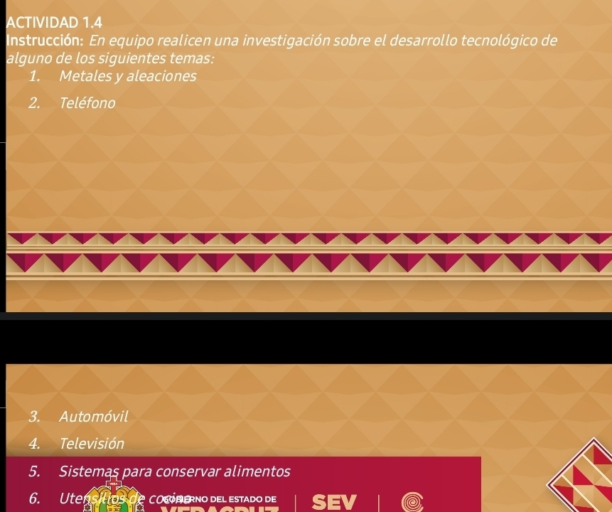 ACTIVIDAD 1.4 
Instrucción: En equipo realicen una investigación sobre el desarrollo tecnológico de 
alguno de los siguientes temas: 
1. Metales y aleaciones 
2. Teléfono 
3. Automóvil 
4. Televisión 
5. Sistemas para conservar alimentos 
6. Utens Has CO6OP ERNO DEl estado de