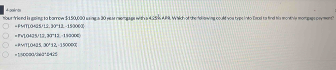 Your friend is going to borrow $150,000 using a 30 year mortgage with a 4.25% APR. Which of the following could you type into Excel to find his monthly mortgage payment?
-PMT(0425/12,30^+12,-150000)
=PV(.0425/12,30^+12,-150000)
=PMT(.0425,30°12,-150000)
=150000/360°.0425