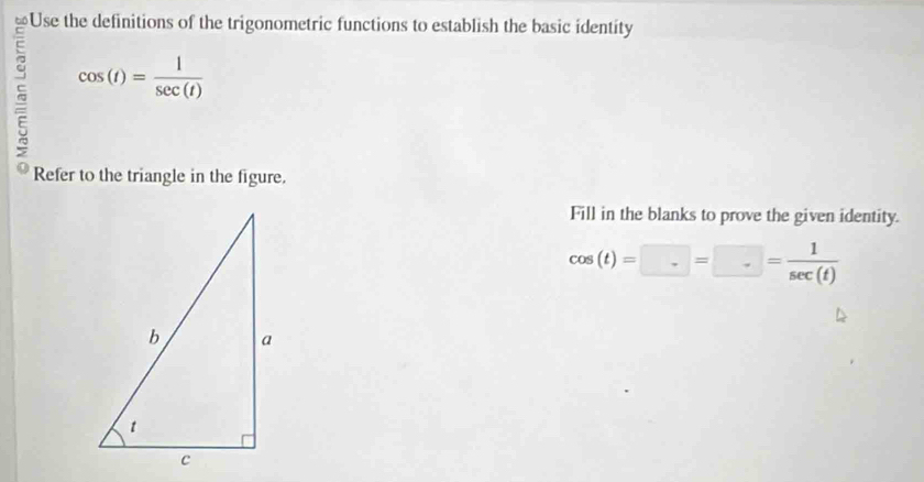 Use the definitions of the trigonometric functions to establish the basic identity
cos (t)= 1/sec (t) 
Refer to the triangle in the figure. 
Fill in the blanks to prove the given identity.
cos (t)=□ =□ = 1/sec (t) 