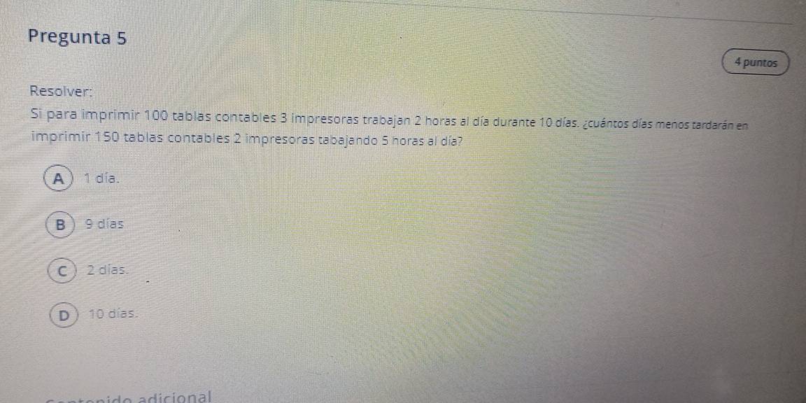 Pregunta 5
4 puntos
Resolver:
Si para imprimir 100 tablas contables 3 impresoras trabajan 2 horas al día durante 10 días. ¿cuántos días menos tardarán en
imprimir 150 tablas contables 2 impresoras tabajando 5 horas al día?
A 1 día.
B  9 días
C  2 días.
D 10 días.