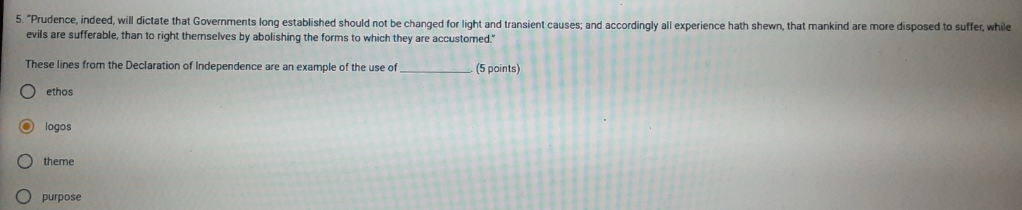 "Prudence, indeed, will dictate that Governments long established should not be changed for light and transient causes; and accordingly all experience hath shewn, that mankind are more disposed to suffer, while
evils are sufferable, than to right themselves by abolishing the forms to which they are accustomed."
These lines from the Declaration of Independence are an example of the use of_ (5 points)
ethos
logos
theme
purpose