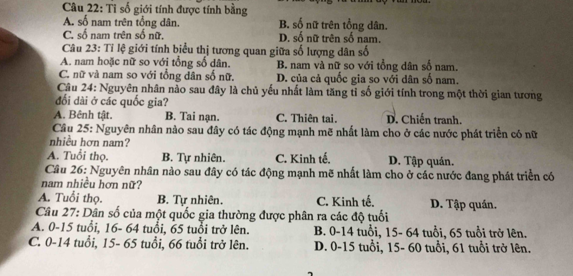 Tỉ số giới tính được tính bằng
A. số nam trên tổng dân. B. số nữ trên tổng dân.
C. số nam trên số nữ. D. số nữ trên số nam.
Câu 23: Tỉ lệ giới tính biểu thị tương quan giữa số lượng dân số
A. nam hoặc nữ so với tổng số dân. B. nam và nữ so với tổng dân số nam.
C. nữ và nam so với tổng dân số nữ. D. của cả quốc gia so với dân số nam.
Câu 24: Nguyên nhân nào sau đây là chủ yếu nhất làm tăng tỉ số giới tính trong một thời gian tương
đối dài ở các quốc gia?
A. Bênh tật. B. Tai nạn. C. Thiên tai. D. Chiến tranh.
Câu 25: Nguyên nhân nào sau đây có tác động mạnh mẽ nhất làm cho ở các nước phát triển có nữ
nhiều hơn nam?
A. Tuổi thọ. B. Tự nhiên. C. Kinh tế. D. Tập quán.
Câu 26: Nguyên nhân nào sau đây có tác động mạnh mẽ nhất làm cho ở các nước đang phát triển có
nam nhiều hơn nữ?
A. Tuổi thọ. B. Tự nhiên. C. Kinh tế. D. Tập quán.
Câu 27: Dân số của một quốc gia thường được phân ra các độ tuổi
A. 0-15 tuổi, 16- 64 tuổi, 65 tuổi trở lên. B. 0-14 tuổi, 15- 64 tuổi, 65 tuổi trở lên.
C. 0-14 tuổi, 15- 65 tuổi, 66 tuổi trở lên. D. 0-15 tuổi, 15- 60 tuổi, 61 tuổi trở lên.