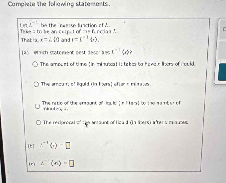 Complete the following statements.
Let L^(-1) be the inverse function of L.
Take x to be an output of the function Z.

That is, x=L(t) and t=L^(-1)(x). 
(a) Which statement best describes L^(-1)(x) ？
The amount of time (in minutes) it takes to have x liters of liquid.
The amount of liquid (in liters) after x minutes.
The ratio of the amount of liquid (in liters) to the number of
minutes, x.
The reciprocal of the amount of liquid (in liters) after x minutes.
(b) L^(-1)(x)=□
(c) L^(-1)(95)=□