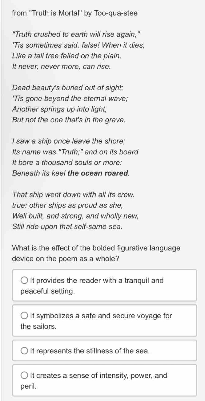from "Truth is Mortal" by Too-qua-stee
"Truth crushed to earth will rise again,"
'Tis sometimes said. false! When it dies,
Like a tall tree felled on the plain,
It never, never more, can rise.
Dead beauty's buried out of sight;
'Tis gone beyond the eternal wave;
Another springs up into light,
But not the one that's in the grave.
I saw a ship once leave the shore;
Its name was "Truth;" and on its board
It bore a thousand souls or more:
Beneath its keel the ocean roared.
That ship went down with all its crew.
true: other ships as proud as she,
Well built, and strong, and wholly new,
Still ride upon that self-same sea.
What is the effect of the bolded figurative language
device on the poem as a whole?
It provides the reader with a tranquil and
peaceful setting.
○ It symbolizes a safe and secure voyage for
the sailors.
It represents the stillness of the sea.
It creates a sense of intensity, power, and
peril.