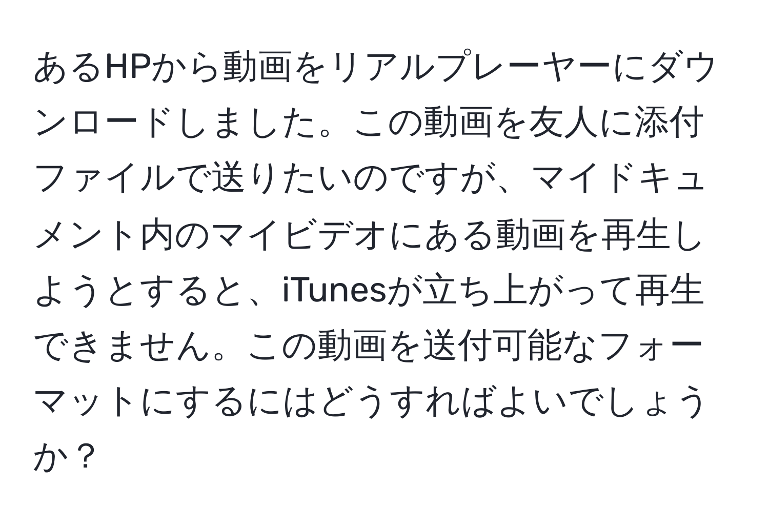 あるHPから動画をリアルプレーヤーにダウンロードしました。この動画を友人に添付ファイルで送りたいのですが、マイドキュメント内のマイビデオにある動画を再生しようとすると、iTunesが立ち上がって再生できません。この動画を送付可能なフォーマットにするにはどうすればよいでしょうか？