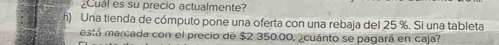 ¿Cual es su precio actualmente? 
h) ' Una tienda de cómputo pone una oferta con una rebaja del 25 %. Si una tableta 
está marcada con el precio de $2 350.00, ¿cuánto se pagará en caja?