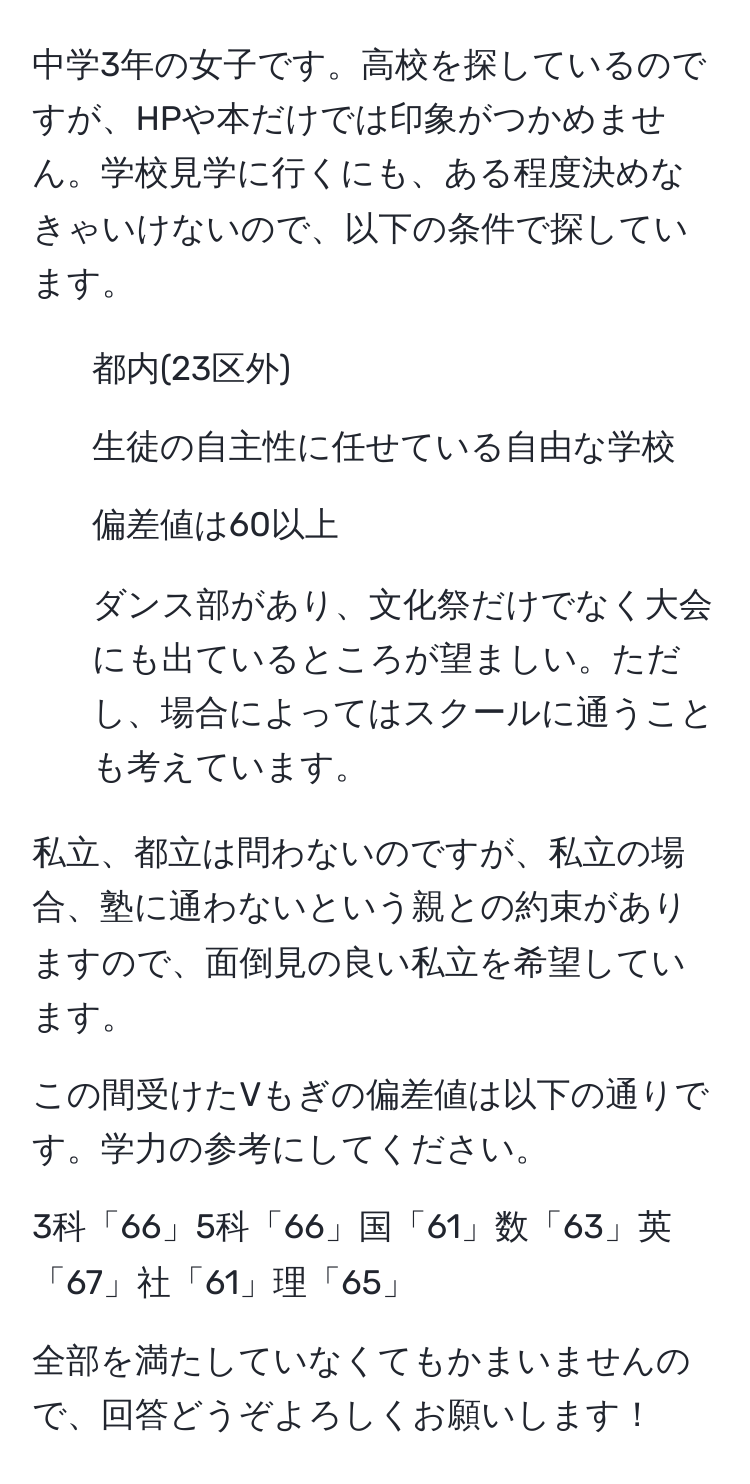 中学3年の女子です。高校を探しているのですが、HPや本だけでは印象がつかめません。学校見学に行くにも、ある程度決めなきゃいけないので、以下の条件で探しています。

- 都内(23区外)
- 生徒の自主性に任せている自由な学校
- 偏差値は60以上
- ダンス部があり、文化祭だけでなく大会にも出ているところが望ましい。ただし、場合によってはスクールに通うことも考えています。

私立、都立は問わないのですが、私立の場合、塾に通わないという親との約束がありますので、面倒見の良い私立を希望しています。

この間受けたVもぎの偏差値は以下の通りです。学力の参考にしてください。

3科「66」5科「66」国「61」数「63」英「67」社「61」理「65」

全部を満たしていなくてもかまいませんので、回答どうぞよろしくお願いします！