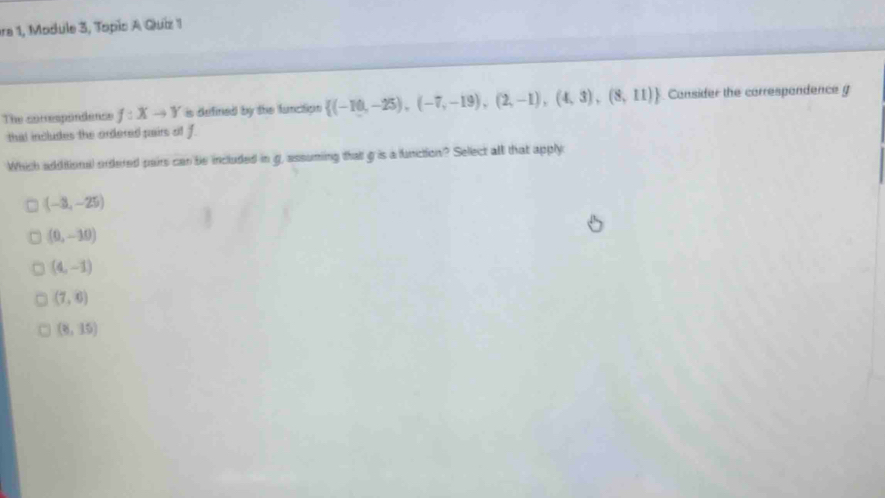 ra 1, Module 3, Topis A Quiz 1
The correspondence f:Xto Y is defined by the function  (-10,-25),(-7,-19),(2,-1),(4,3),(8,11) Consider the correspandence g
that includes the ordered pairs oit f.
Which additional ordered pairs can be included in g, assuming that g is a function? Sellect alt that apply
(-3,-25)
(0,-10)
(4,-1)
(7,6)
(8,15)