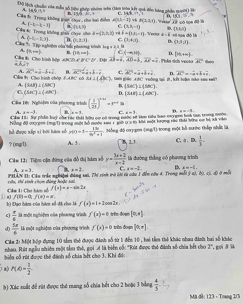 Độ lệch chuẩn của mẫu số liệu ghép nhóm trên (làm tròn kết quả đến hàng phần mười) là:
A. 1 B. 15 0. D. [S.]
C. 14,8.17,
Câu 5: Trong không gian Oxyz , cho hai điểm A(1;1;-2) và B(2;2;1). Vecto overline AB có tọa độ là
A. (-1;-1;-3) B. (1;1;3)
C. (3;3;-1) D. (3;1;1)
Câu 6: Trong không gian Oxyz cho vector a=(2;3;2) và vector b=(1;1;-1). Vecto vector a-vector b có tọa độ là
A. (-1;-2;3). B (1;2;3). C. (3;4;1). D. (3;5;1).
Câu 7: Tập nghiệm của bất phương trình log x≥ 1 là
A. (0;+∈fty ). B. (10;+∈fty ). (-∈fty ;10).
C.
D. [10;+∈fty ).
Câu 8: Cho hình hộp ABCD.A'B'C'D'. Đặt vector AB=vector a,vector AD=vector b,vector AA'=vector c. Phân tích vectơ overline AC' theo
vector a,vector b,vector c I
A. vector AC'=vector a-vector b+vector c. B. vector AC'=vector a+vector b-vector c. C. vector AC'=vector a+vector b+vector c. D. vector AC'=-vector a+vector b+vector c.
Câu 9: Cho hình chóp S.ABC có SA⊥ (widehat ABC) , tam giác ABC vuông tại B, kết luận nào sau sai?
A. (SAB)⊥ (SBC) B. (SAC)⊥ (SBC).
C. (SAC)⊥ (ABC). D. (SAB)⊥ (ABC).
Câu 10: Nghiệm của phương trình ( 1/25 )^3-2x=5^(x+3) là
A. x=-3. B. x=5. C. x=3.
D. x=-5.
Câu 11: Sự phân huỷ của rác thải hữu cơ có trong nước sẽ làm tiêu hao oxygen hoà tan trong nước.
Nồng độ oxygen (mg/l) trong một hồ nước sau # giờ (t≥ 0) khi một lượng rác thải hữu cơ bị xả vào
hồ được xấp xỉ bởi hàm số y(t)=5- 15t/9t^2+1 . Nồng độ oxygen (mg/l) trong một hồ nước thấp nhất là
? (mg/l). A. 5 . B. 2, 5 . C. 0 . D.  1/3 ·
Câu 12: Tiệm cận đứng của đồ thị hàm số y= (3x+2)/x-2  là đường thẳng có phương trình
C.
D.
A. x=3. B. x=2. x=-2. x=-1.
PHÀN II: Câu trắc nghiệm đúng sai. Thí sinh trả lời từ câu 1 đến câu 4. Trong mỗi ja),b) , c), d) ở mwidehat Oii
câu, thí sinh chọn đúng hoặc sai.
Câu 1: Cho hàm số f(x)=x-sin 2x
a) f(0)=0;f(π )=π .
b) Đạo hàm của hàm số đã cho là f'(x)=1+2cos 2x.
c)  π /6  là một nghiệm của phương trình f'(x)=0 trên đoạn [0;π ].
d)  5π /6  là một nghiệm của phương trình f'(x)=0 trên đoạn [0;π ].
Câu 2: Một hộp đựng 10 tấm thẻ được đánh số từ 1 đến 10 , hai tấm thẻ khác nhau đánh hai số khác
nhau. Rút ngẫu nhiên một tấm thẻ, gọi A là biến cố: "Rút được thẻ đánh số chia hết cho 2'' , gọi B là
biến cố rút được thẻ đánh số chia hết cho 3. Khi đó:
a) P(A)= 1/2 .
b) Xác suất để rút được thẻ mang số chia hết cho 2 hoặc 3 bằng  4/5 .
Mã đề: 123 - Trang 2/3