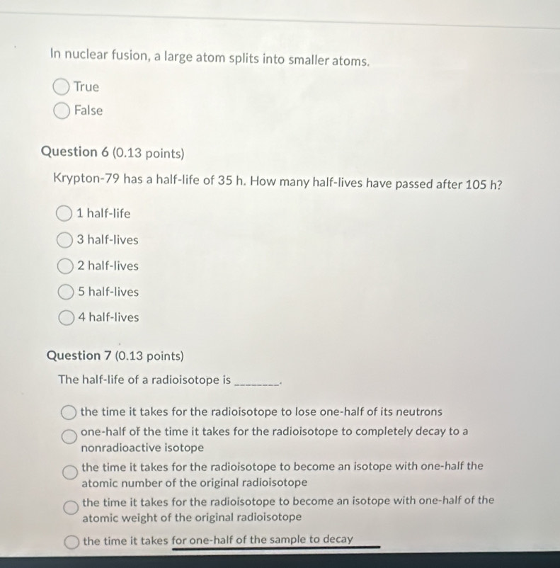 In nuclear fusion, a large atom splits into smaller atoms.
True
False
Question 6 (0.13 points)
Krypton- 79 has a half-life of 35 h. How many half-lives have passed after 105 h?
1 half-life
3 half-lives
2 half-lives
5 half-lives
4 half-lives
Question 7 (0.13 points)
The half-life of a radioisotope is _。
the time it takes for the radioisotope to lose one-half of its neutrons
one-half of the time it takes for the radioisotope to completely decay to a
nonradioactive isotope
the time it takes for the radioisotope to become an isotope with one-half the
atomic number of the original radioisotope
the time it takes for the radioisotope to become an isotope with one-half of the
atomic weight of the original radioisotope
the time it takes for one-half of the sample to decay