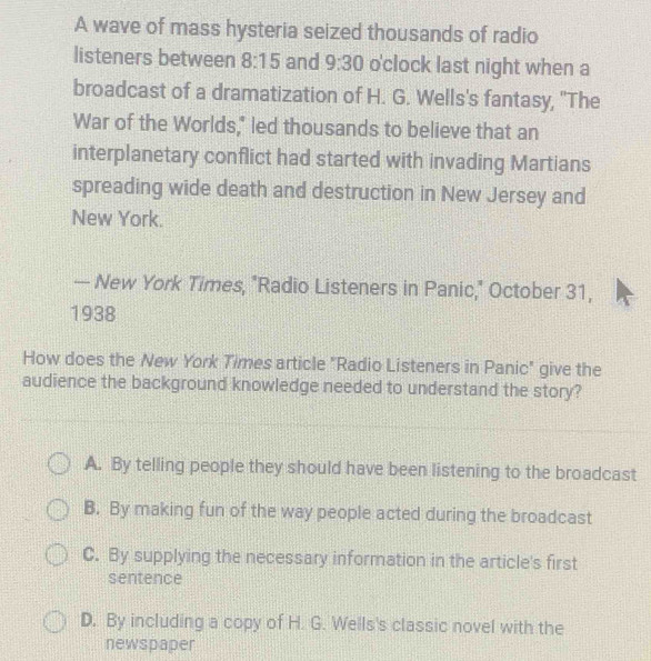 A wave of mass hysteria seized thousands of radio
listeners between 8:15 and 9:30 o'clock last night when a
broadcast of a dramatization of H. G. Wells's fantasy, "The
War of the Worlds," led thousands to believe that an
interplanetary conflict had started with invading Martians
spreading wide death and destruction in New Jersey and
New York.
— New York Times, "Radio Listeners in Panic," October 31,
1938
How does the New York Times article "Radio Listeners in Panic" give the
audience the background knowledge needed to understand the story?
A. By telling people they should have been listening to the broadcast
B. By making fun of the way people acted during the broadcast
C. By supplying the necessary information in the article's first
sentence
D. By including a copy of H. G. Wells's classic novel with the
newspaper