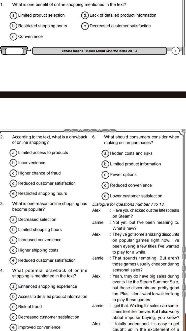 What is one benefit of online shopping mentioned in the text?
a.) Limited product selection d.) Lack of detailed product information
b.) Restricted shopping hours e.) Decreased customer satisfaction
c. ) Convenience
Bahasa Inggris Tingkat Lanjut SMA/MA Kelas XII - 2 1
2. According to the text, what is a drawback 6. What should consumers consider when
of online shopping? making online purchases?
a.) Limited access to products a.) Hidden costs and risks
b.) Inconvenience b.) Limited product information
c. ) Higher chance of fraud c.) Fewer options
d.) Reduced customer satisfaction d.) Reduced convenience
e.) Restricted shopping hours e.)Lower customer satisfaction
3. What is one reason online shopping has Dialogue for questions number 7 to 13.
become popular? Alex : Have you checked out the latest deals
on Steam?
a.) Decreased selection
Jamie : Not yet, but I've been meaning to.
b.) Limited shopping hours What's new?
Alex : They've got some amazing discounts
c. ) Increased convenience on popular games right now. I've
been eyeing a few titles I've wanted
d.) Higher shipping costs
to play for a while.
e.) Reduced customer satisfaction Jamie : That sounds tempting. But aren't
those games usually cheaper during
4. What potential drawback of online seasonal sales?
shopping is mentioned in the text? Alex : Yeah, they do have big sales during
events like the Steam Summer Sale,
a.) Enhanced shopping experience but these discounts are pretty good 
too. Plus, I don't want to wait too long
b.) Access to detailed product information to play these games.
c. ) Risk of fraud Jamie : I get that. Waiting for sales can some-
times feel like forever. But I also worry
d.) Decreased customer satisfaction about impulse buying, you know?
Alex : I totally understand. It's easy to get
e.) Improved convenience caught up in the excitement of a