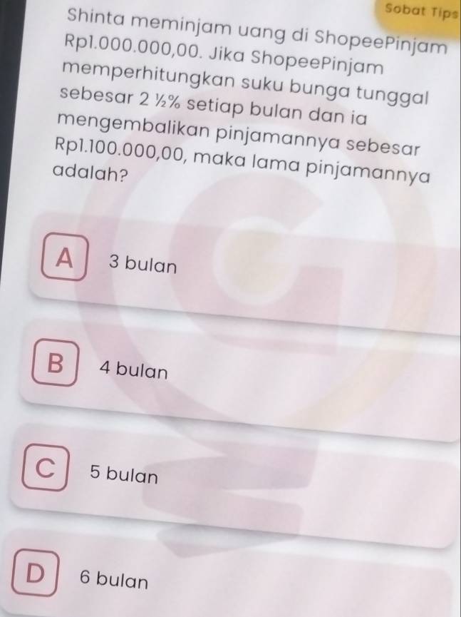 Sobat Tips
Shinta meminjam uang di ShopeePinjam
Rp1.000.000,00. Jika ShopeePinjam
memperhitungkan suku bunga tunggal
sebesar 2 ½% setiap bulan dan ia
mengembalikan pinjamannya sebesar
Rp1.100.000,00, maka lama pinjamannya
adalah?
A 3 bulan
B 4 bulan
C 5 bulan
D 6 bulan