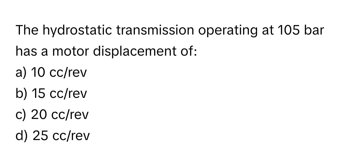 The hydrostatic transmission operating at 105 bar has a motor displacement of:

a) 10 cc/rev
b) 15 cc/rev
c) 20 cc/rev
d) 25 cc/rev