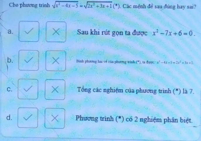 Cho phương trình sqrt(x^2-4x-5)=sqrt(2x^2+3x+1) (*). Các mệnh đề sau đúng hay sai?
×
a. Sau khi rút gọn ta được x^2-7x+6=0. 
×
b. Bình phương hai về của phương trình (*), ta được: x^2-4x-5=2x^2+3x+1. 
×
C. Tổng các nghiệm của phương trình (*) là 7.
×
d. Phương trình (*) có 2 nghiệm phân biệt.